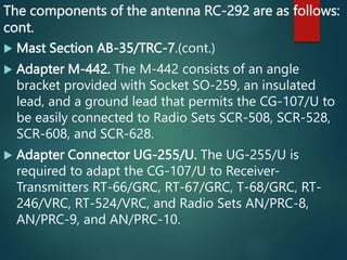 The components of the antenna RC-292 are as follows:
cont.
 Mast Section AB-35/TRC-7.(cont.)
 Adapter M-442. The M-442 consists of an angle
bracket provided with Socket SO-259, an insulated
lead, and a ground lead that permits the CG-107/U to
be easily connected to Radio Sets SCR-508, SCR-528,
SCR-608, and SCR-628.
 Adapter Connector UG-255/U. The UG-255/U is
required to adapt the CG-107/U to Receiver-
Transmitters RT-66/GRC, RT-67/GRC, T-68/GRC, RT-
246/VRC, RT-524/VRC, and Radio Sets AN/PRC-8,
AN/PRC-9, and AN/PRC-10.
 