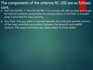 The components of the antenna RC-292 are as follows:
cont.
 Roll CW-50/TRC-7. The CW-50/TRC-7 is a canvas roll with pockets and straps
to hold the antenna components for transportation in the field. A shoulder
strap is provided for easy carrying.
 Guy Plate. One guy plate is inserted between the sixth and seventh sections
of the mast assembly and another between the eleventh and twelfth
sections. The upper and lower guy ropes attach to these plates.
 