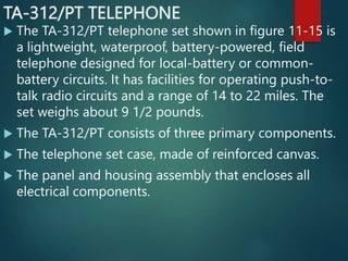 TA-312/PT TELEPHONE
 The TA-312/PT telephone set shown in figure 11-15 is
a lightweight, waterproof, battery-powered, field
telephone designed for local-battery or common-
battery circuits. It has facilities for operating push-to-
talk radio circuits and a range of 14 to 22 miles. The
set weighs about 9 1/2 pounds.
 The TA-312/PT consists of three primary components.
 The telephone set case, made of reinforced canvas.
 The panel and housing assembly that encloses all
electrical components.
 