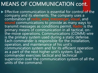 MEANS OF COMMUNICATION cont.
 Effective communication is essential for control of the
company and its elements. The company uses a
combination of radio, wire, messenger, visual, and
sound communications to provide as many ways to
transmit messages as conditions permit. Radio is the
primary means of communication in all tactical, on-
the-move operations. Communications (COMM) wire
is the primary system used during a static defense.
Each commander is responsible for the installation,
operation, and maintenance of his unit's
communication system and for its efficient operation
as a part of the next higher unit's system. Each
commander exercises tactical and technical
supervision over the communication system of all the
units of the command.
 