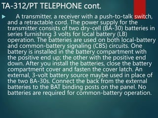 TA-312/PT TELEPHONE cont.
 A transmitter, a receiver with a push-to-talk switch,
and a retractable cord. The power supply for the
transmitter consists of two dry-cell (BA-30) batteries in
series furnishing 3 volts for local battery (LB)
operation. The batteries are used on both local-battery
and common-battery signaling (CBS) circuits. One
battery is installed in the battery compartment with
the positive end up; the other with the positive end
down. After you install the batteries, close the battery
compartment cover and fasten the cover latch. An
external, 3-volt battery source maybe used in place of
the two BA-30s. Connect the back from the external
batteries to the BAT binding posts on the panel. No
batteries are required for common-battery operation.
 