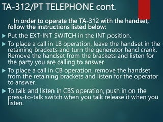 TA-312/PT TELEPHONE cont.
In order to operate the TA-312 with the handset,
follow the instructions listed below:
 Put the EXT-INT SWITCH in the INT position.
 To place a call in LB operation, leave the handset in the
retaining brackets and turn the generator hand crank.
Remove the handset from the brackets and listen for
the party you are calling to answer.
 To place a call in CB operation, remove the handset
from the retaining brackets and listen for the operator
to answer.
 To talk and listen in CBS operation, push in on the
press-to-talk switch when you talk release it when you
listen.
 