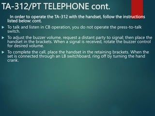 TA-312/PT TELEPHONE cont.
In order to operate the TA-312 with the handset, follow the instructions
listed below: cont.
 To talk and listen in CB operation, you do not operate the press-to-talk
switch.
 To adjust the buzzer volume, request a distant party to signal; then place the
handset in the brackets. When a signal is received, rotate the buzzer control
for desired volume.
 To complete the call, place the handset in the retaining brackets. When the
set is connected through an LB switchboard, ring off by turning the hand
crank.
 