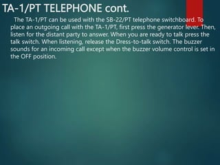TA-1/PT TELEPHONE cont.
The TA-1/PT can be used with the SB-22/PT telephone switchboard. To
place an outgoing call with the TA-1/PT, first press the generator lever. Then,
listen for the distant party to answer. When you are ready to talk press the
talk switch. When listening, release the Dress-to-talk switch. The buzzer
sounds for an incoming call except when the buzzer volume control is set in
the OFF position.
 