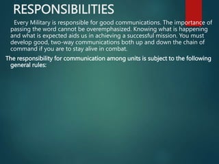RESPONSIBILITIES
Every Military is responsible for good communications. The importance of
passing the word cannot be overemphasized. Knowing what is happening
and what is expected aids us in achieving a successful mission. You must
develop good, two-way communications both up and down the chain of
command if you are to stay alive in combat.
The responsibility for communication among units is subject to the following
general rules:
 