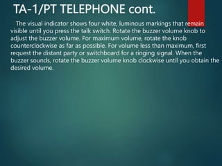 TA-1/PT TELEPHONE cont.
The visual indicator shows four white, luminous markings that remain
visible until you press the talk switch. Rotate the buzzer volume knob to
adjust the buzzer volume. For maximum volume, rotate the knob
counterclockwise as far as possible. For volume less than maximum, first
request the distant party or switchboard for a ringing signal. When the
buzzer sounds, rotate the buzzer volume knob clockwise until you obtain the
desired volume.
 