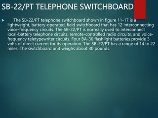 SB-22/PT TELEPHONE SWITCHBOARD
 The SB-22/PT telephone switchboard shown in figure 11-17 is a
lightweight, battery-operated, field switchboard that has 12 interconnecting
voice-frequency circuits. The SB-22/PT is normally used to interconnect
local-battery telephone circuits, remote-controlled radio circuits, and voice-
frequency teletypewriter circuits. Four BA-30 flashlight batteries provide 3
volts of direct current for its operation. The SB-22/PT has a range of 14 to 22
miles. The switchboard unit weighs about 30 pounds.
 