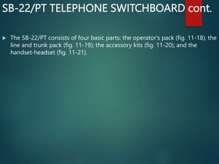 SB-22/PT TELEPHONE SWITCHBOARD cont.
 The SB-22/PT consists of four basic parts: the operator's pack (fig. 11-18); the
line and trunk pack (fig. 11-19); the accessory kits (fig. 11-20); and the
handset-headset (fig. 11-21).
 