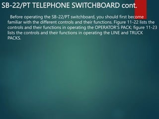 SB-22/PT TELEPHONE SWITCHBOARD cont.
Before operating the SB-22/PT switchboard, you should first become
familiar with the different controls and their functions. Figure 11-22 lists the
controls and their functions in operating the OPERATOR'S PACK; figure 11-23
lists the controls and their functions in operating the LINE and TRUCK
PACKS.
 