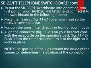 SB-22/PT TELEPHONE SWITCHBOARD cont.
 To put the SB-22/PT switchboard into operation, you
first put on your HANDSET-HEADSET and connect it to
the switchboard in the following manner:
 Place the headset (fig. 11-21) over your head so the
receiver covers one ear.
 Position the transmitter directly in front of your mouth.
 Align the connector (fig. 11-21) on your headset cord
with the receptacle on the operator's pack (fig. 11-18).
Push it into the connector and turn it to the right so it
locks in place.
NOTE: The spacing of the lugs around the inside of the
connector determines the position of the connector.
 