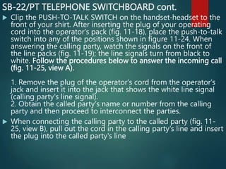 SB-22/PT TELEPHONE SWITCHBOARD cont.
 Clip the PUSH-TO-TALK SWITCH on the handset-headset to the
front of your shirt. After inserting the plug of your operating
cord into the operator's pack (fig. 11-18), place the push-to-talk
switch into any of the positions shown in figure 11-24. When
answering the calling party, watch the signals on the front of
the line packs (fig. 11-19); the line signals turn from black to
white. Follow the procedures below to answer the incoming call
(fig. 11-25, view A).
1. Remove the plug of the operator's cord from the operator's
jack and insert it into the jack that shows the white line signal
(calling party's line signal).
2. Obtain the called party's name or number from the calling
party and then proceed to interconnect the parties.
 When connecting the calling party to the called party (fig. 11-
25, view B), pull out the cord in the calling party's line and insert
the plug into the called party's line
 