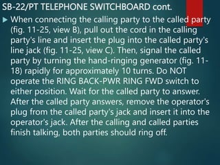 SB-22/PT TELEPHONE SWITCHBOARD cont.
 When connecting the calling party to the called party
(fig. 11-25, view B), pull out the cord in the calling
party's line and insert the plug into the called party's
line jack (fig. 11-25, view C). Then, signal the called
party by turning the hand-ringing generator (fig. 11-
18) rapidly for approximately 10 turns. Do NOT
operate the RING BACK-PWR RING FWD switch to
either position. Wait for the called party to answer.
After the called party answers, remove the operator's
plug from the called party's jack and insert it into the
operator's jack. After the calling and called parties
finish talking, both parties should ring off.
 