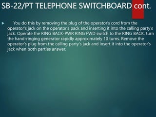 SB-22/PT TELEPHONE SWITCHBOARD cont.
 You do this by removing the plug of the operator's cord from the
operator's jack on the operator's pack and inserting it into the calling party's
jack. Operate the RING BACK-PWR RING FWD switch to the RING BACK, turn
the hand-ringing generator rapidly approximately 10 turns. Remove the
operator's plug from the calling party's jack and insert it into the operator's
jack when both parties answer.
 