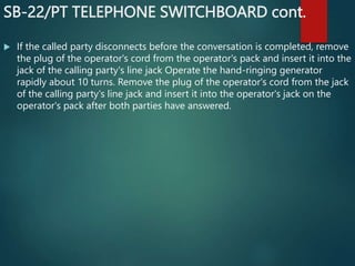 SB-22/PT TELEPHONE SWITCHBOARD cont.
 If the called party disconnects before the conversation is completed, remove
the plug of the operator's cord from the operator's pack and insert it into the
jack of the calling party's line jack Operate the hand-ringing generator
rapidly about 10 turns. Remove the plug of the operator's cord from the jack
of the calling party's line jack and insert it into the operator's jack on the
operator's pack after both parties have answered.
 