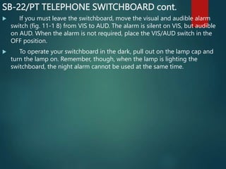 SB-22/PT TELEPHONE SWITCHBOARD cont.
 If you must leave the switchboard, move the visual and audible alarm
switch (fig. 11-1 8) from VIS to AUD. The alarm is silent on VIS, but audible
on AUD. When the alarm is not required, place the VIS/AUD switch in the
OFF position.
 To operate your switchboard in the dark, pull out on the lamp cap and
turn the lamp on. Remember, though, when the lamp is lighting the
switchboard, the night alarm cannot be used at the same time.
 