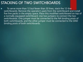 STACKING OF TWO SWITCHBOARDS
 To serve more than 12 but fewer than 30 lines, stack the 12-line
switchboards. Remove the operator's pack from the switchboard and install
five line packs in the empty space. Place this modified switchboard on top of
a normally equipped switchboard. Use two jumpers to connect the two
switchboards. One jumper must be connected to the NA binding posts of
both switchboards, and the other jumper must be connected to the GND
binding posts of both switchboards.
 