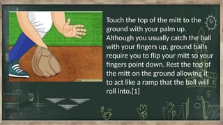 Touch the top of the mitt to the
ground with your palm up.
Although you usually catch the ball
with your fingers up, ground balls
require you to flip your mitt so your
fingers point down. Rest the top of
the mitt on the ground allowing it
to act like a ramp that the ball will
roll into.[1]
 