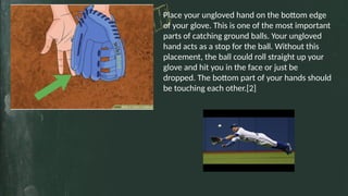 TITLE GOSE HERE
3
Place your ungloved hand on the bottom edge
of your glove. This is one of the most important
parts of catching ground balls. Your ungloved
hand acts as a stop for the ball. Without this
placement, the ball could roll straight up your
glove and hit you in the face or just be
dropped. The bottom part of your hands should
be touching each other.[2]
 