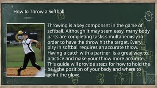 Throwing is a key component in the game of
softball. Although it may seem easy, many body
parts are completing tasks simultaneously in
order to have the throw hit the target. Every
play in softball requires an accurate throw.
Having a catch with a partner is a great way to
practice and make your throw more accurate.
This guide will provide steps for how to hold the
ball, the position of your body and where to
point the glove.
How to Throw a Softball
 