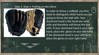 Step 1: Step 1- Putting on the Glove
In order to throw a softball, you first
need to distinguish which hand you are
going to throw the ball with. Your
dominant hand is the hand you write
with and therefore will throw the ball
with. If your dominant hand is your right
hand, place the glove on your left hand.
If the dominant hand is your left hand,
place the glove on your right hand.
 