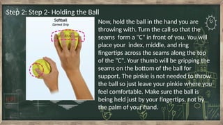 Step 2: Step 2- Holding the Ball
Now, hold the ball in the hand you are
throwing with. Turn the call so that the
seams form a "C" in front of you. You will
place your index, middle, and ring
fingertips across the seams along the top
of the "C". Your thumb will be gripping the
seams on the bottom of the ball for
support. The pinkie is not needed to throw
the ball so just leave your pinkie where you
feel comfortable. Make sure the ball is
being held just by your fingertips, not by
the palm of your hand.
 