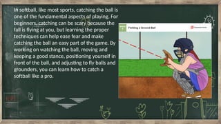 In softball, like most sports, catching the ball is
one of the fundamental aspects of playing. For
beginners, catching can be scary because the
fall is flying at you, but learning the proper
techniques can help ease fear and make
catching the ball an easy part of the game. By
working on watching the ball, moving and
keeping a good stance, positioning yourself in
front of the ball, and adjusting to fly balls and
grounders, you can learn how to catch a
softball like a pro.
 