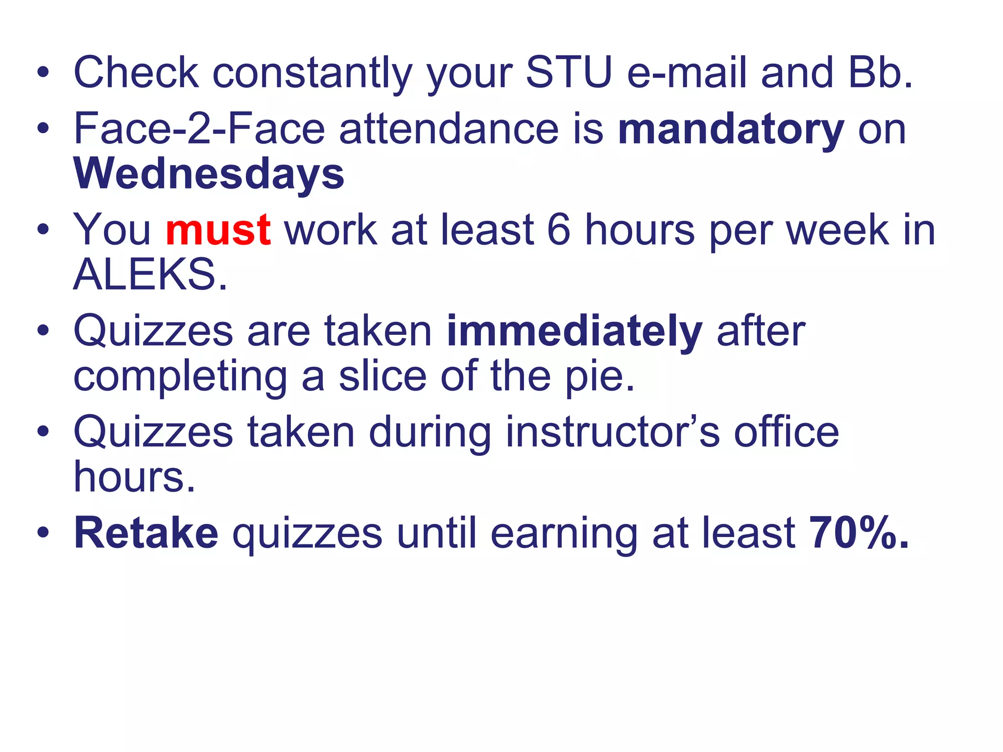 Check constantly your STU e-mail and Bb. Face-2-Face attendance is  mandatory  on  Wednesdays You  must  work at least 6 hours per week in ALEKS. Quizzes are taken  immediately  after completing a slice of the pie. Quizzes taken during instructor’s office hours. Retake  quizzes until earning at least  70%. 