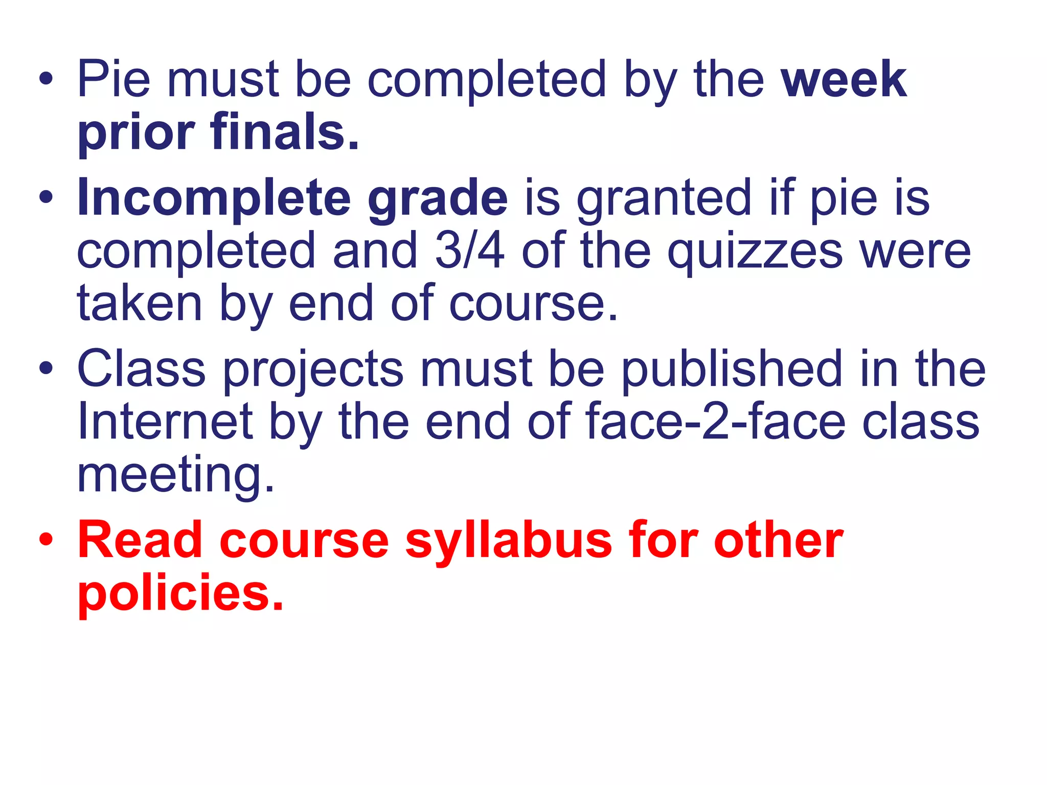 Pie must be completed by the  week prior finals. Incomplete grade  is granted if pie is completed and 3/4 of the quizzes were taken by end of course. Class projects must be published in the Internet by the end of face-2-face class meeting. Read course syllabus for other policies. 