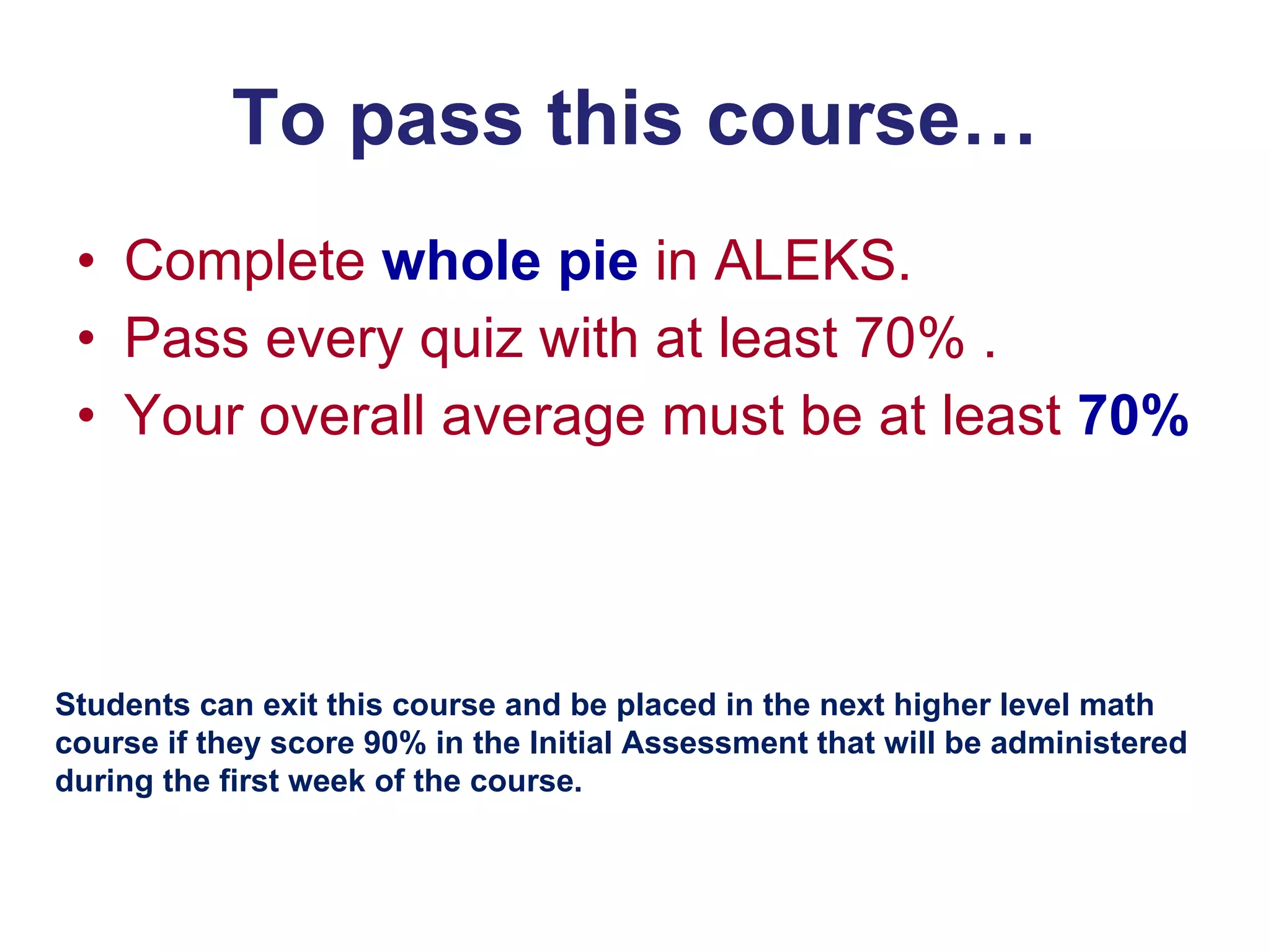 To pass this course… Complete  whole pie  in ALEKS. Pass every quiz with at least 70% . Your overall average must be at least  70% Students can exit this course and be placed in the next higher level math course if they score 90% in the Initial Assessment that will be administered during the first week of the course. 
