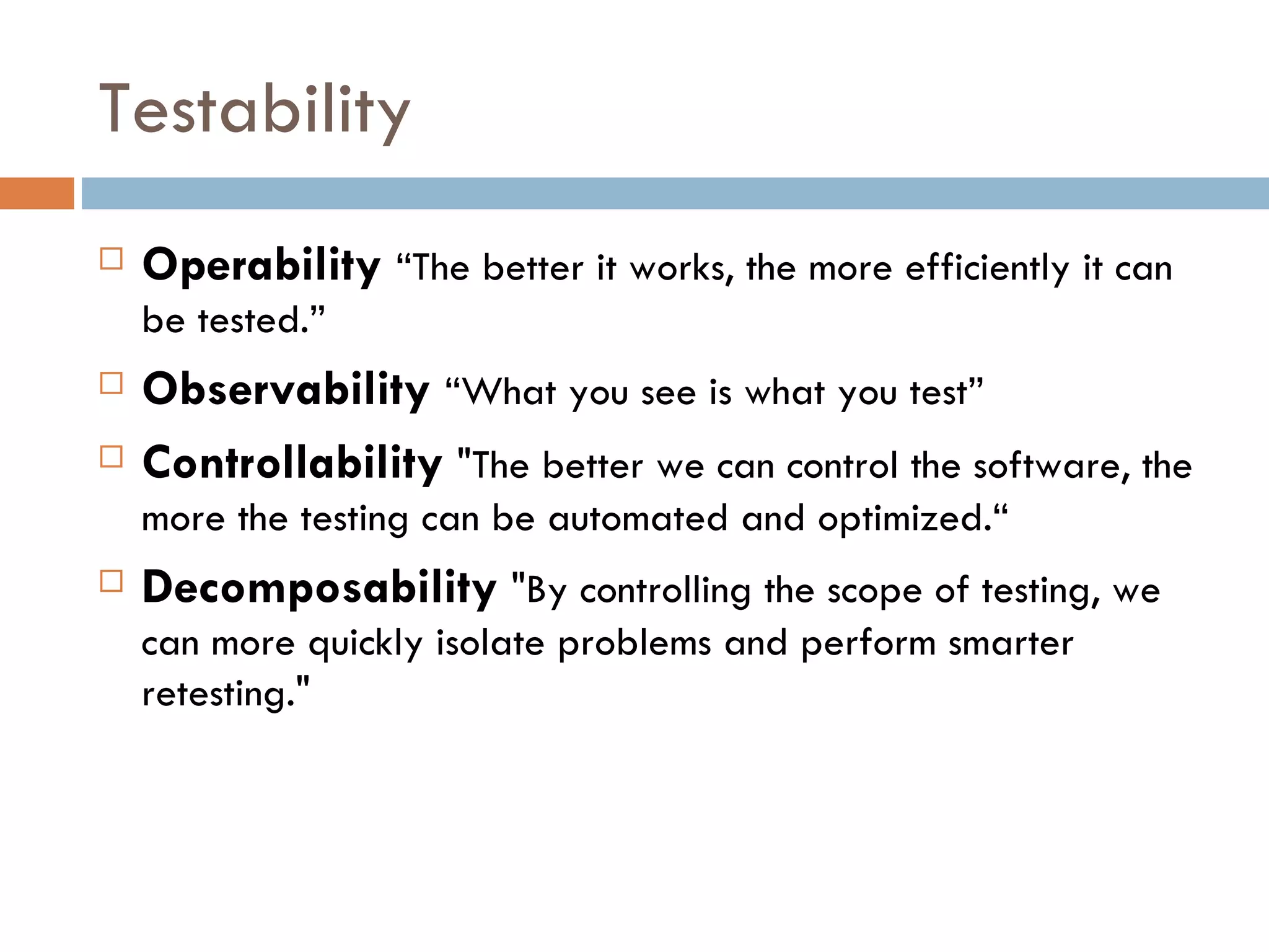 Testability Operability   “The better it works, the more efficiently it can be tested.” Observability   “What you see is what you test” Controllability  &quot;The better we can control the software, the more the testing can be automated and optimized.“ Decomposability  &quot;By controlling the scope of testing, we can more quickly isolate problems and perform smarter retesting.&quot; 