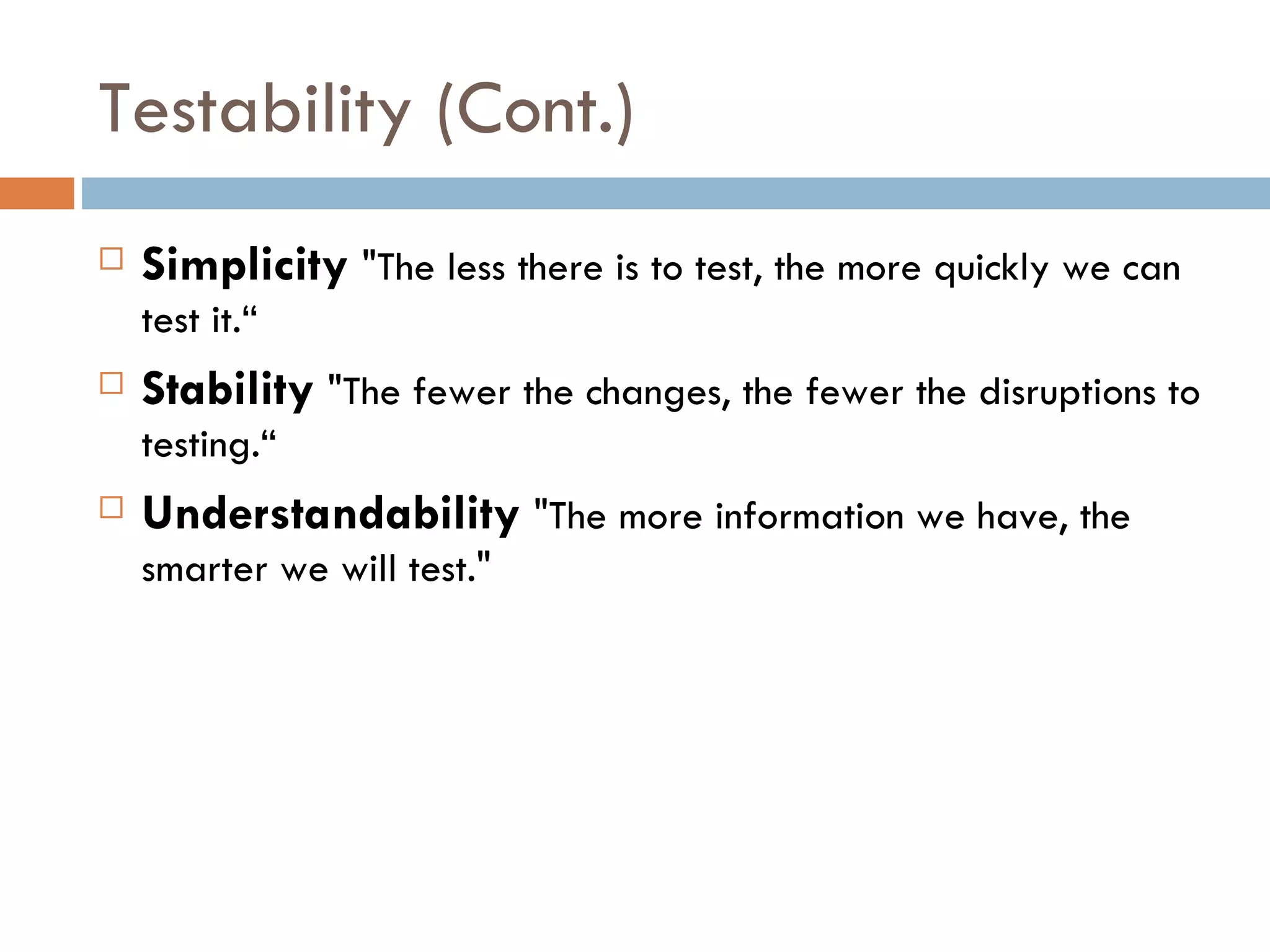 Testability (Cont.)‏ Simplicity  &quot;The less there is to test, the more quickly we can test it.“ Stability  &quot;The fewer the changes, the fewer the disruptions to testing.“ Understandability  &quot;The more information we have, the smarter we will test.&quot; 