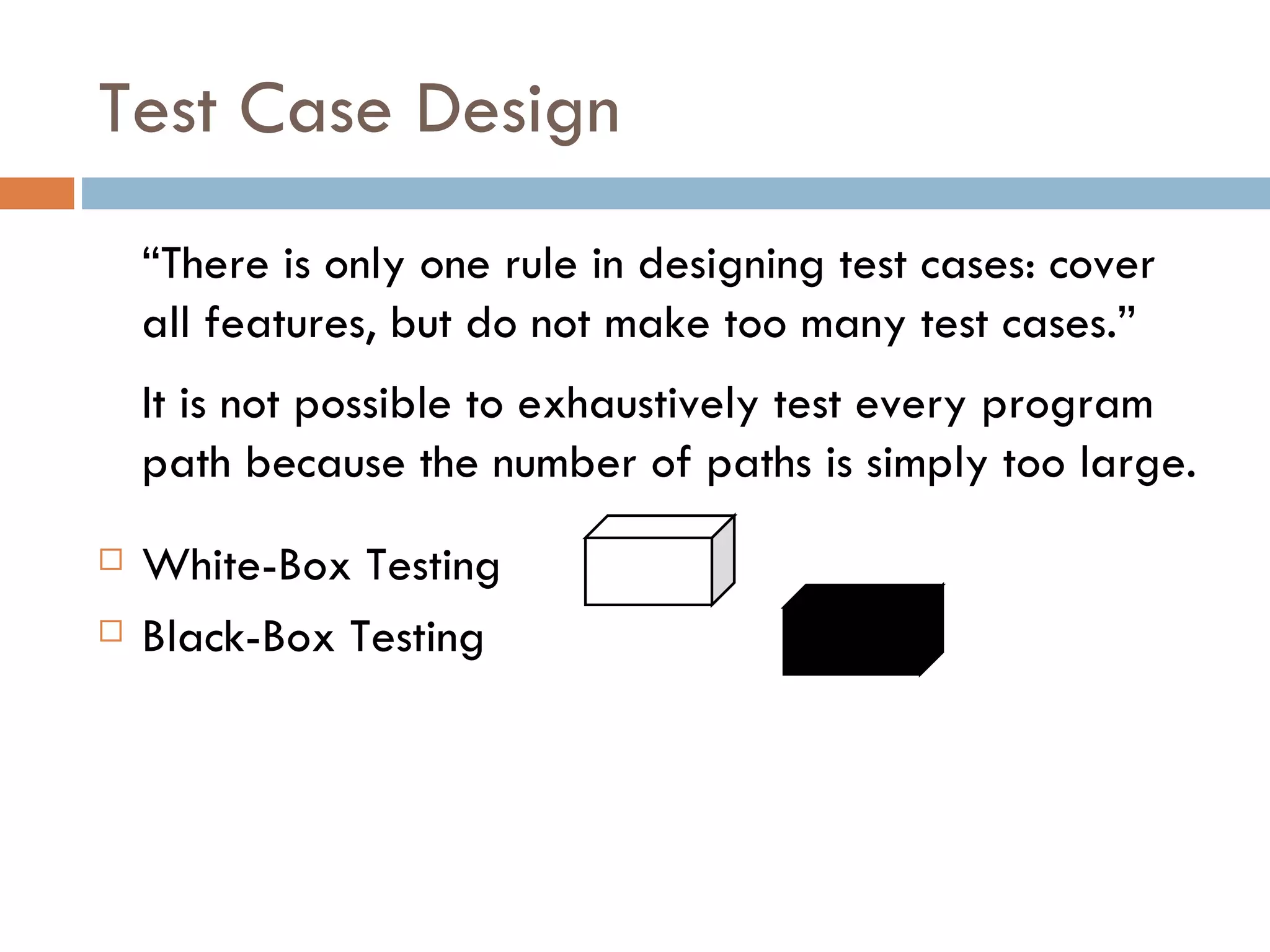 Test Case Design “ There is only one rule in designing test cases: cover all features, but do not make too many test cases.” It is not possible to exhaustively test every program path because the number of paths is simply too large. White-Box Testing Black-Box Testing  