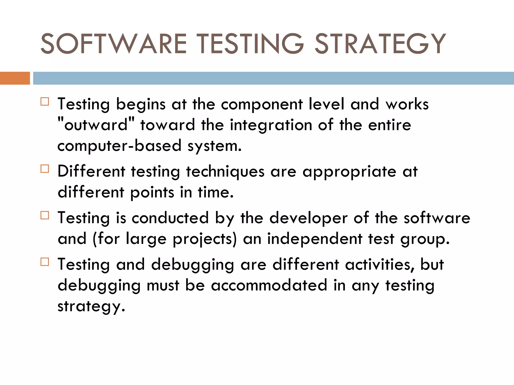 SOFTWARE TESTING STRATEGY Testing begins at the component level and works &quot;outward&quot; toward the integration of the entire computer-based system. Different testing techniques are appropriate at different points in time. Testing is conducted by the developer of the software and (for large projects) an independent test group. Testing and debugging are different activities, but debugging must be accommodated   in any testing strategy. 