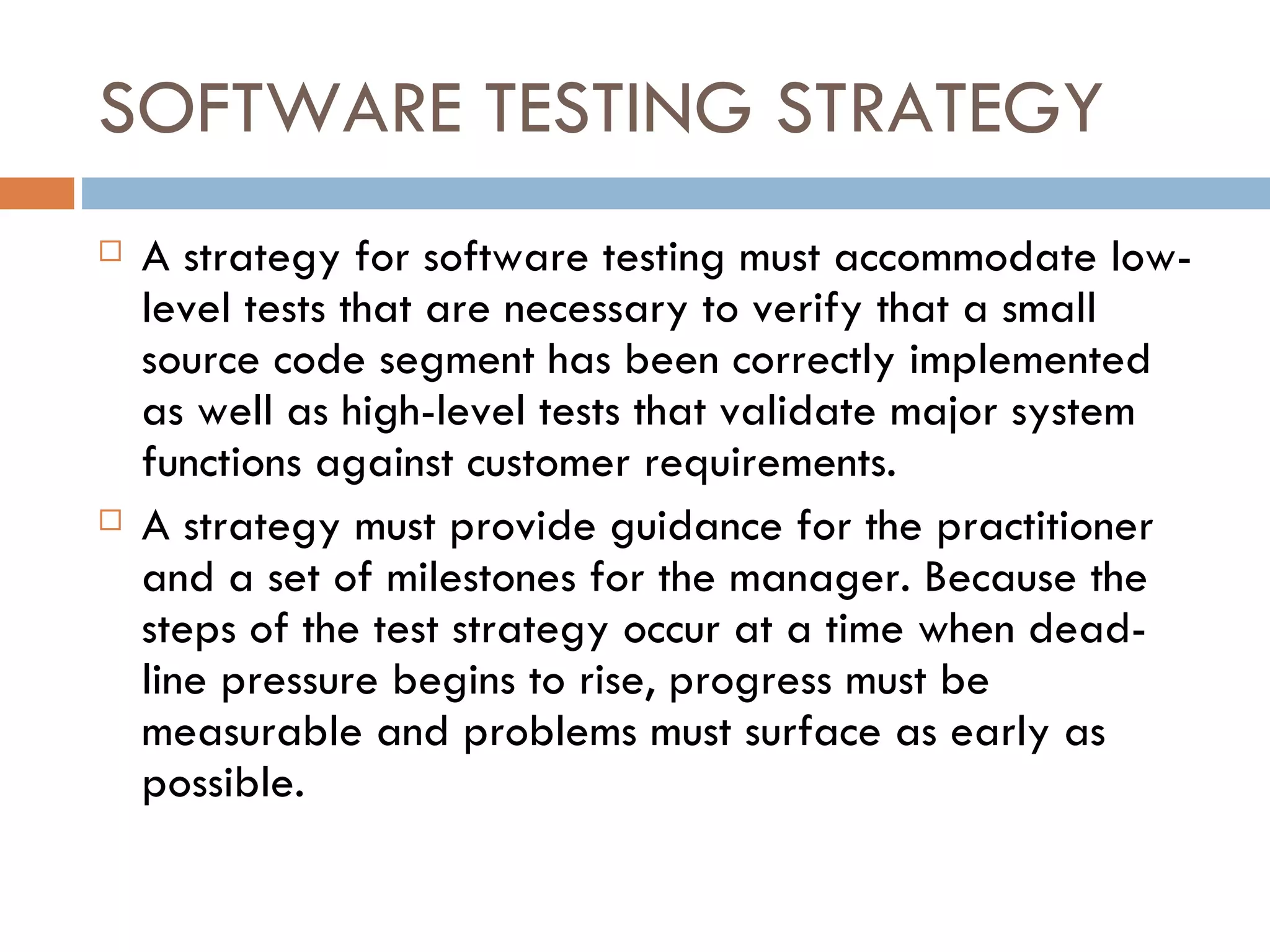 SOFTWARE TESTING STRATEGY A strategy for software testing must accommodate low-level tests that are necessary to verify that a small source code segment has been correctly implemented as well as high-level tests that validate major system functions against customer requirements. A strategy must provide guidance for the practitioner and a set of milestones for the manager. Because the steps of the test strategy occur at a time when dead-line pressure begins to rise, progress must be measurable and problems must surface as early as possible. 