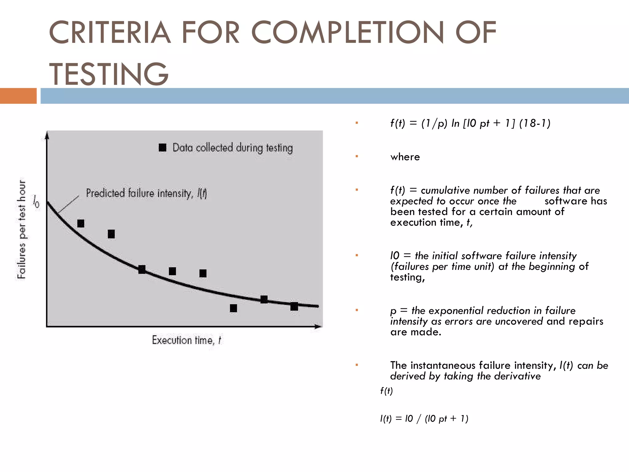 CRITERIA FOR COMPLETION OF TESTING f(t) = (1/p) ln [l0 pt + 1] (18-1)‏ where  f(t) = cumulative number of failures that are expected to occur once the software has been tested for a certain amount of execution time,  t, l0 = the initial software failure intensity (failures per time unit) at the beginning  of testing, p = the exponential reduction in failure intensity as errors are uncovered  and repairs are made. The instantaneous failure intensity,  l(t) can be derived by taking the derivative  f(t)‏ l(t) = l0 / (l0 pt + 1)‏ 