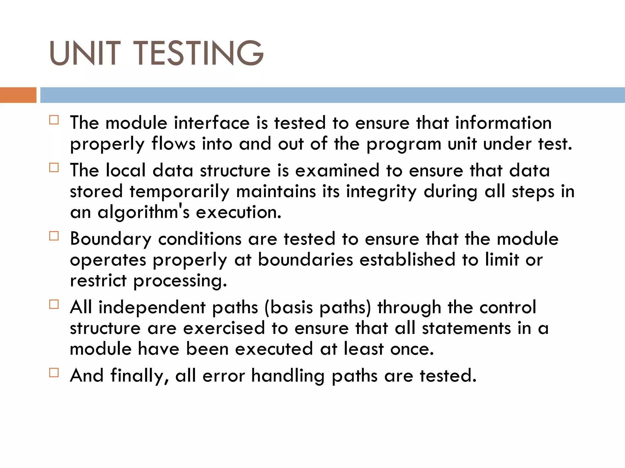 UNIT TESTING The module interface is tested to ensure that information properly flows into and out of the program unit under test.  The local data structure is examined to ensure that data stored temporarily maintains its integrity during all steps in an algorithm's execution. Boundary conditions are tested to ensure that the module operates properly at boundaries established to limit or restrict processing.  All independent paths (basis paths) through the control structure are exercised to ensure that all statements in a module have been executed at least once.  And finally, all error handling paths are tested. 