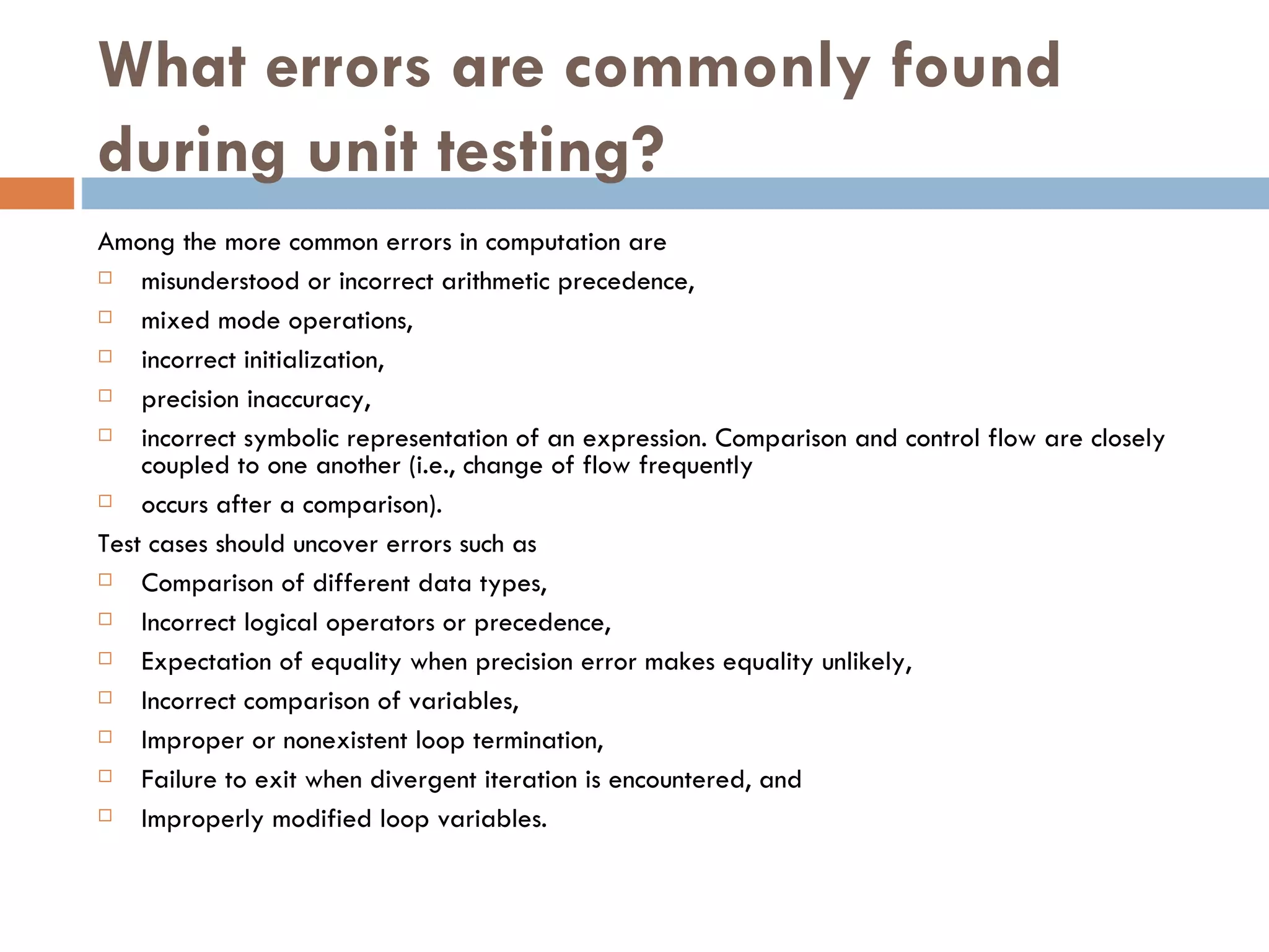 What errors are commonly found during unit testing? Among the more common errors in computation are misunderstood or incorrect arithmetic precedence,  mixed mode operations, incorrect initialization, precision inaccuracy,  incorrect symbolic representation of an expression. Comparison and control flow are closely coupled to one another (i.e., change of flow frequently occurs after a comparison).  Test cases should uncover errors such as Comparison of different data types,  Incorrect logical operators or precedence, Expectation of equality when precision error makes equality unlikely,  Incorrect comparison of variables,  Improper or nonexistent loop termination,  Failure to exit when divergent iteration is encountered, and  Improperly modified loop variables. 