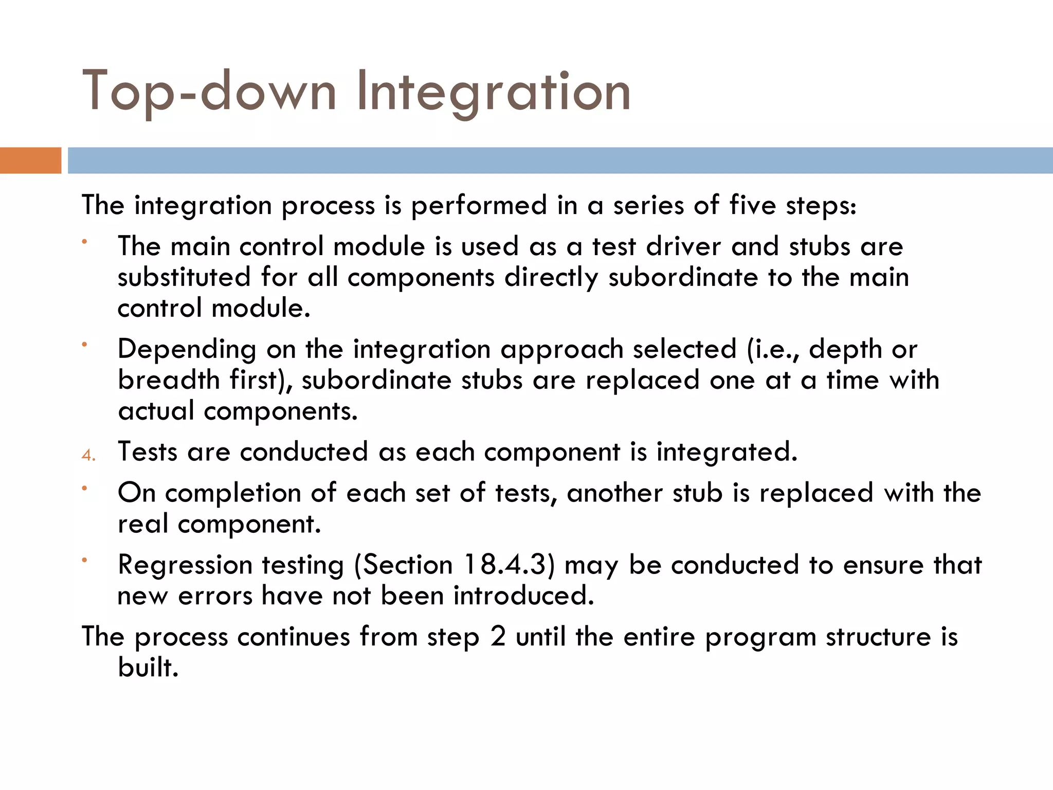 Top-down Integration The integration process is performed in a series of five steps: The main control module is used as a test driver and stubs are substituted for all components directly subordinate to the main control module. Depending on the integration approach selected (i.e., depth or breadth first), subordinate stubs are replaced one at a time with actual components. Tests are conducted as each component is integrated. On completion of each set of tests, another stub is replaced with the real component. Regression testing (Section 18.4.3) may be conducted to ensure that new errors have not been introduced. The process continues from step 2 until the entire program structure is built. 