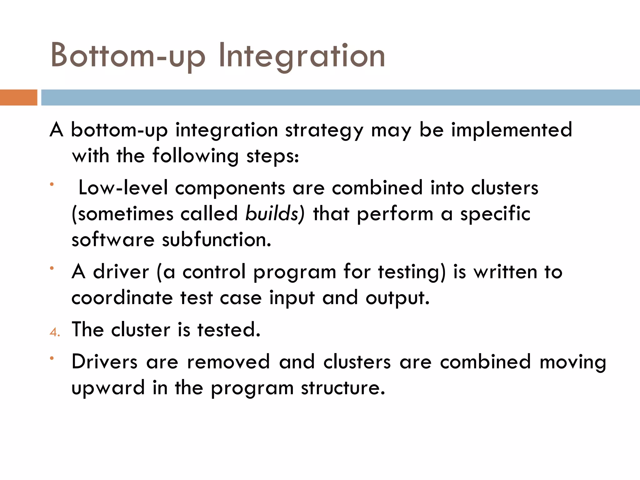 Bottom-up Integration A bottom-up integration strategy may be implemented with the following steps: Low-level components are combined into clusters (sometimes called  builds)  that perform a specific software subfunction. A driver (a control program for testing) is written to coordinate test case input and output. The cluster is tested. Drivers are removed and clusters are combined moving upward in the program structure. 