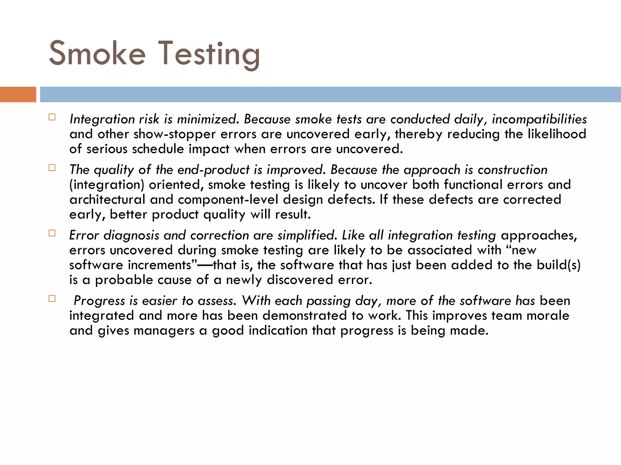 Smoke Testing Integration risk is minimized. Because smoke tests are conducted daily, incompatibilities  and other show-stopper errors are uncovered early, thereby reducing the likelihood of serious schedule impact when errors are uncovered. The quality of the end-product is improved. Because the approach is construction  (integration) oriented, smoke testing is likely to uncover both functional errors and architectural and component-level design defects. If these defects are corrected early, better product quality will result. Error diagnosis and correction are simplified. Like all integration testing  approaches, errors uncovered during smoke testing are likely to be associated with “new software increments”—that is, the software that has just been added to the build(s) is a probable cause of a newly discovered error. Progress is easier to assess. With each passing day, more of the software has  been integrated and more has been demonstrated to work. This improves team morale and gives managers a good indication that progress is being made. 