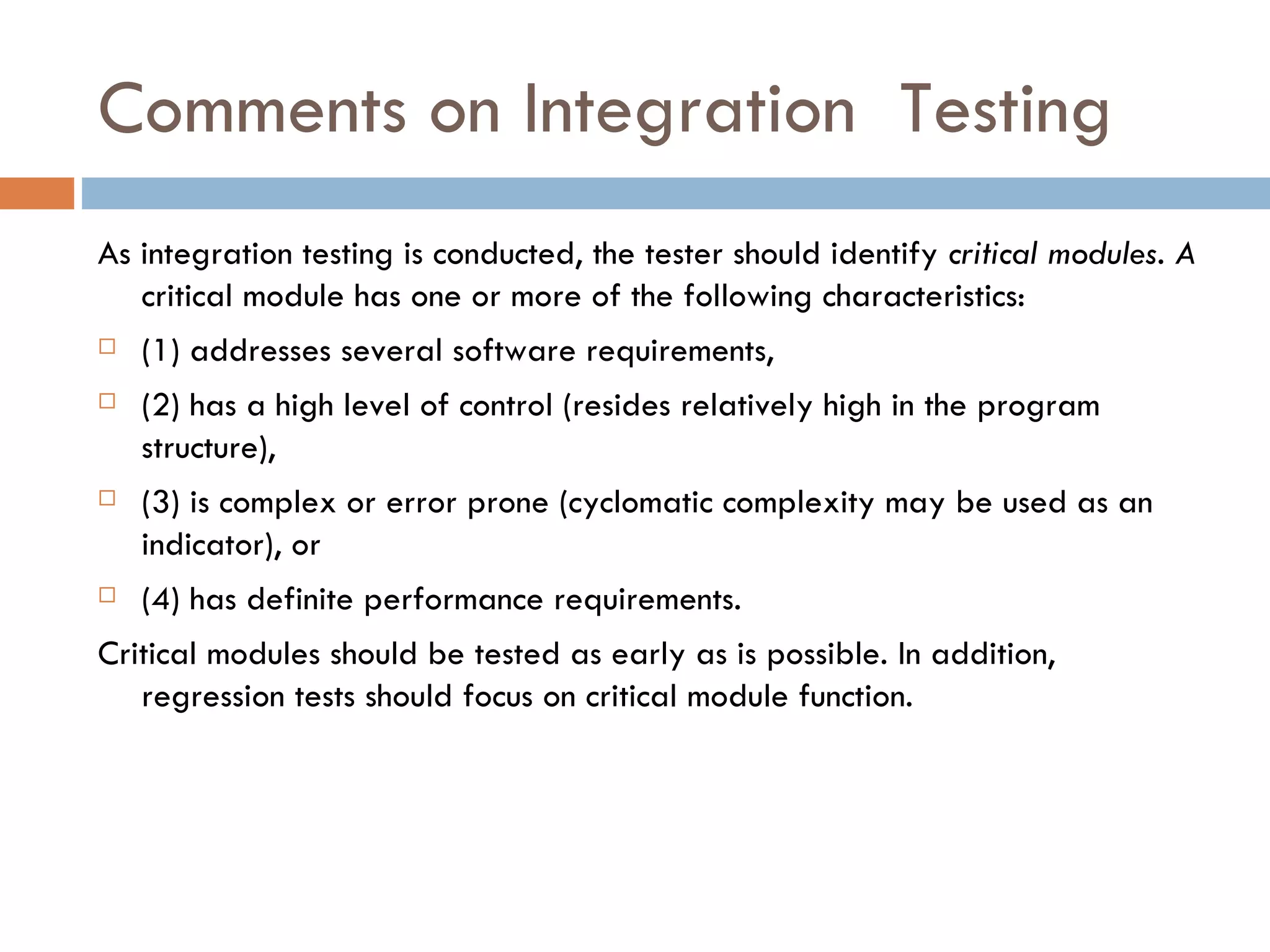 Comments on Integration  Testing As integration testing is conducted, the tester should identify  critical modules. A  critical module has one or more of the following characteristics:  (1) addresses several software requirements,  (2) has a high level of control (resides relatively high in the program structure),  (3) is complex or error prone (cyclomatic complexity may be used as an indicator), or  (4) has definite performance requirements.  Critical modules should be tested as early as is possible. In addition, regression tests should focus on critical module function. 