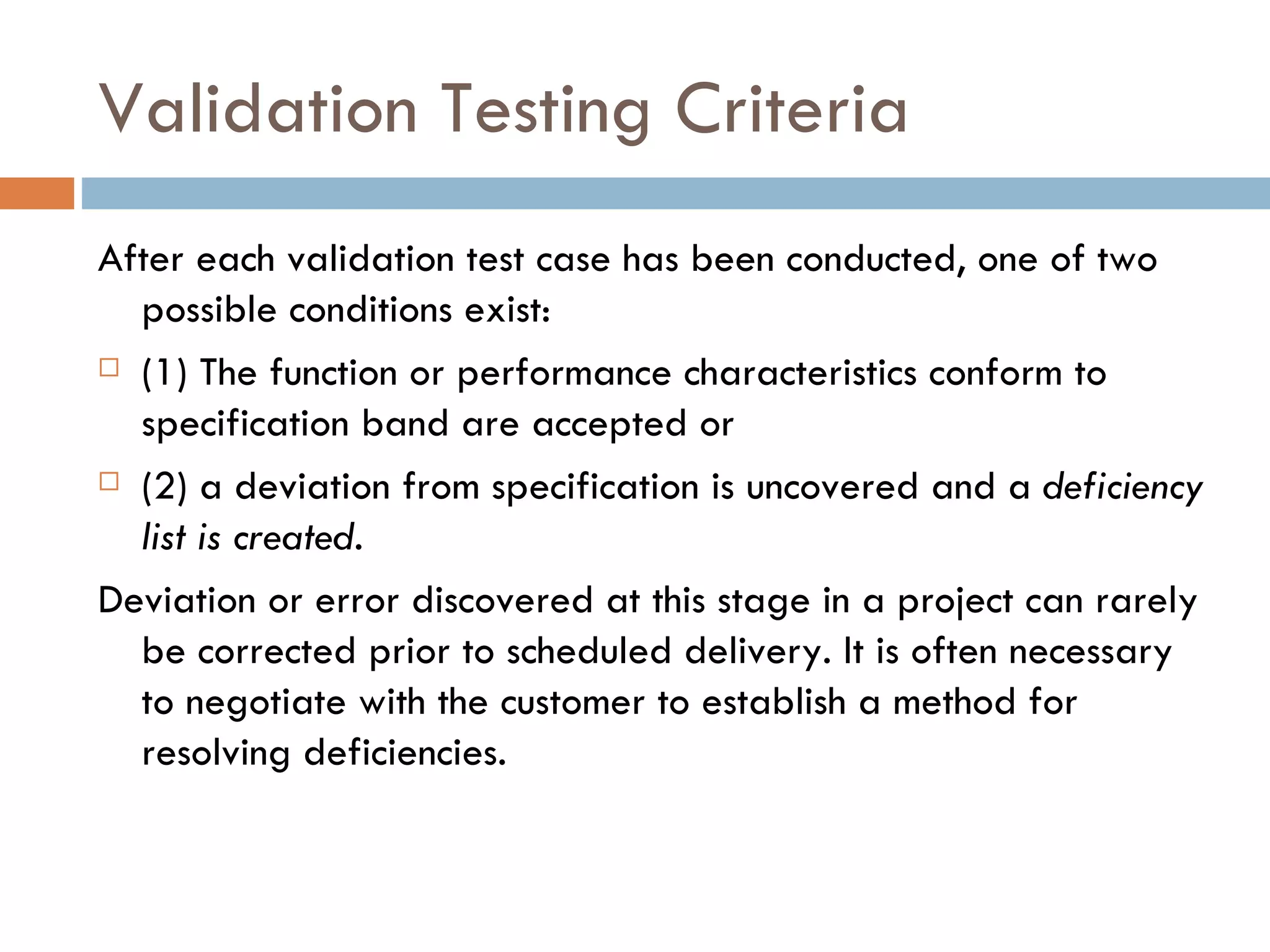 Validation Testing Criteria After each validation test case has been conducted, one of two possible conditions exist:  (1) The function or performance characteristics conform to specification band are accepted or  (2) a deviation from specification is uncovered and a  deficiency list is created. Deviation or error discovered at this stage in a project can rarely be corrected prior to scheduled delivery. It is often necessary to negotiate with the customer to establish a method for resolving deficiencies. 