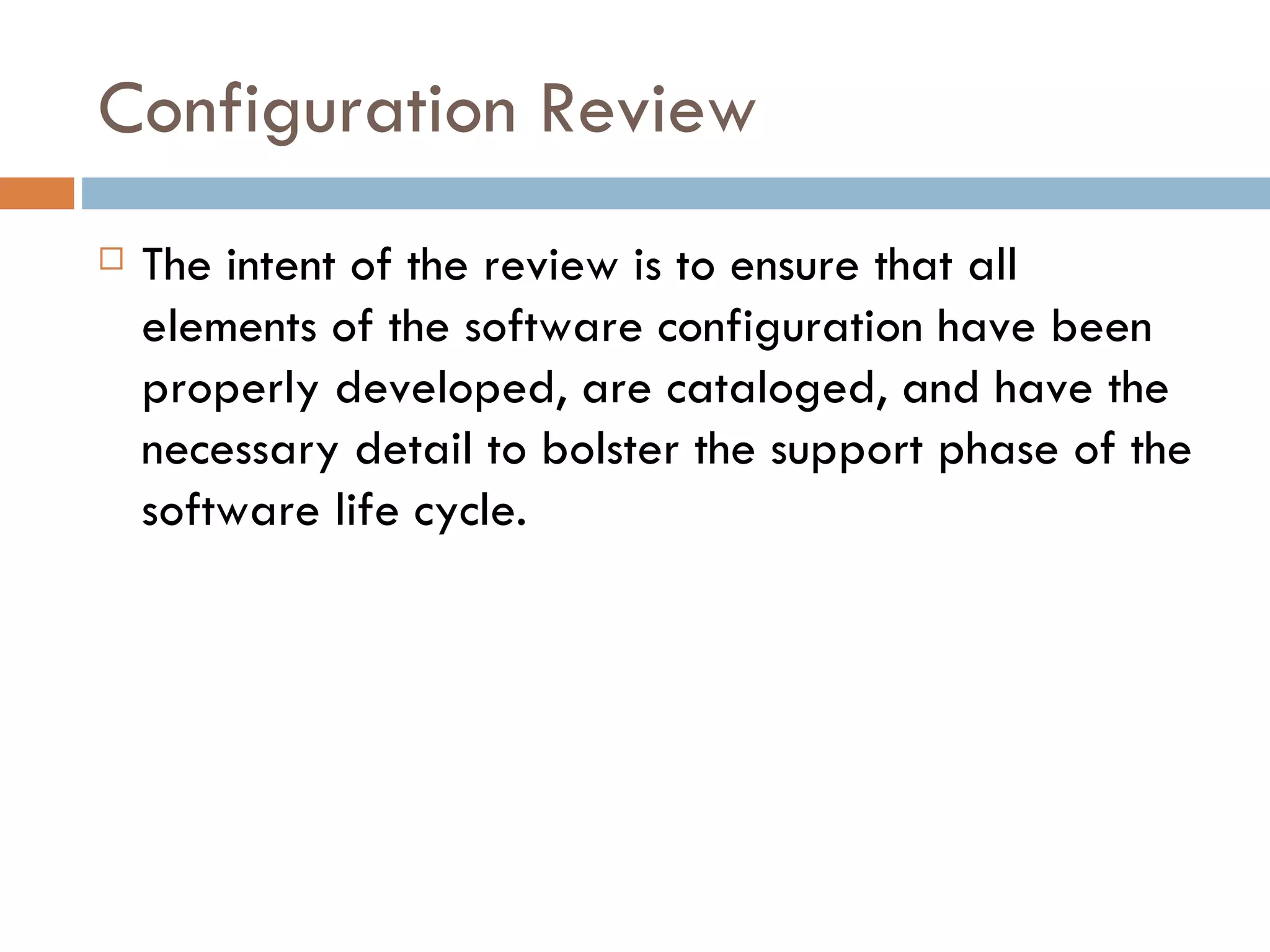 Configuration Review The intent of the review is to ensure that all elements of the software configuration have been properly developed, are cataloged, and have the necessary detail to bolster the support phase of the software life cycle. 