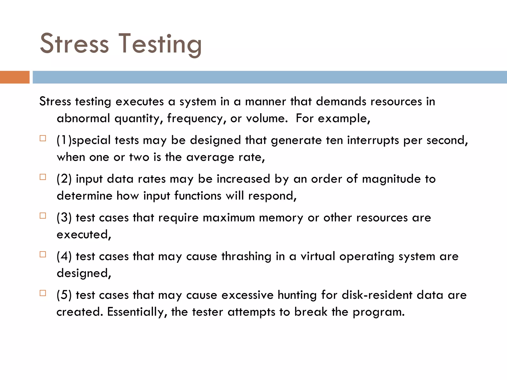 Stress Testing Stress testing executes a system in a manner that demands resources in abnormal quantity, frequency, or volume.  For example,  (1)special tests may be designed that generate ten interrupts per second, when one or two is the average rate,  (2) input data rates may be increased by an order of magnitude to determine how input functions will respond,  (3) test cases that require maximum memory or other resources are executed,  (4) test cases that may cause thrashing in a virtual operating system are designed,  (5) test cases that may cause excessive hunting for disk-resident data are created. Essentially, the tester attempts to break the program. 