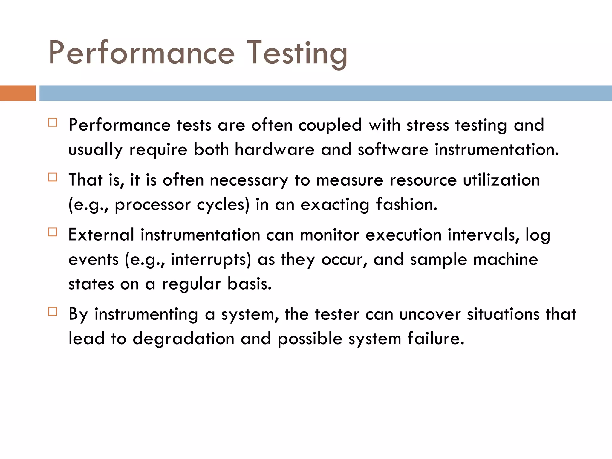 Performance Testing Performance tests are often coupled with stress testing and usually require both hardware and software instrumentation.  That is, it is often necessary to measure resource utilization (e.g., processor cycles) in an exacting fashion.  External instrumentation can monitor execution intervals, log events (e.g., interrupts) as they occur, and sample machine states on a regular basis.  By instrumenting a system, the tester can uncover situations that lead to degradation and possible system failure. 