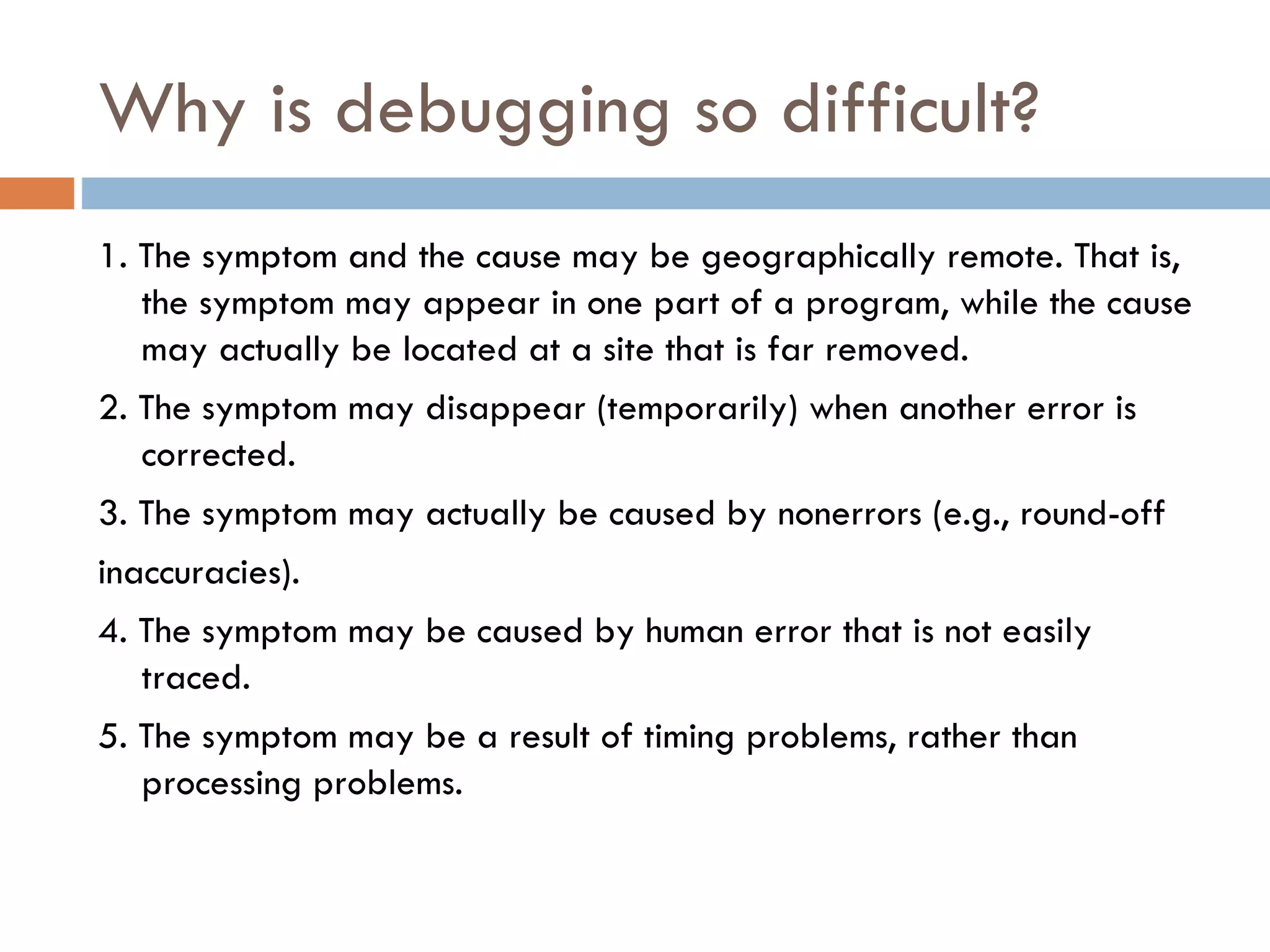 Why is debugging so difficult? 1. The symptom and the cause may be geographically remote. That is, the symptom may appear in one part of a program, while the cause may actually be located at a site that is far removed.  2. The symptom may disappear (temporarily) when another error is corrected. 3. The symptom may actually be caused by nonerrors (e.g., round-off inaccuracies). 4. The symptom may be caused by human error that is not easily traced. 5. The symptom may be a result of timing problems, rather than processing problems. 