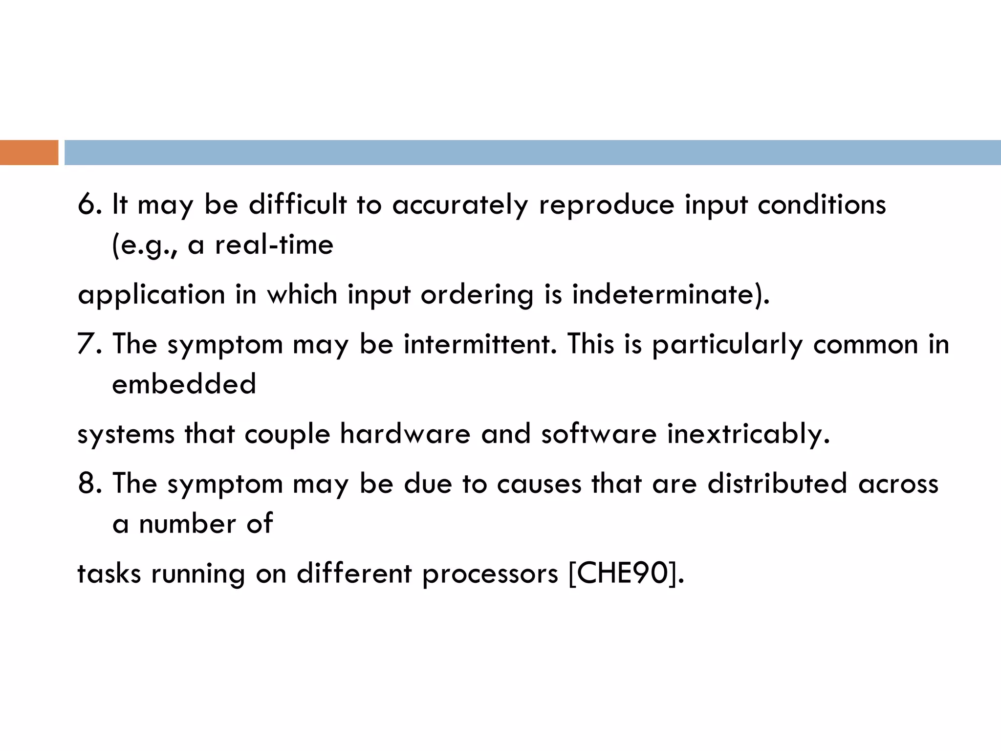 6. It may be difficult to accurately reproduce input conditions (e.g., a real-time application in which input ordering is indeterminate). 7. The symptom may be intermittent. This is particularly common in embedded systems that couple hardware and software inextricably. 8. The symptom may be due to causes that are distributed across a number of tasks running on different processors [CHE90]. 