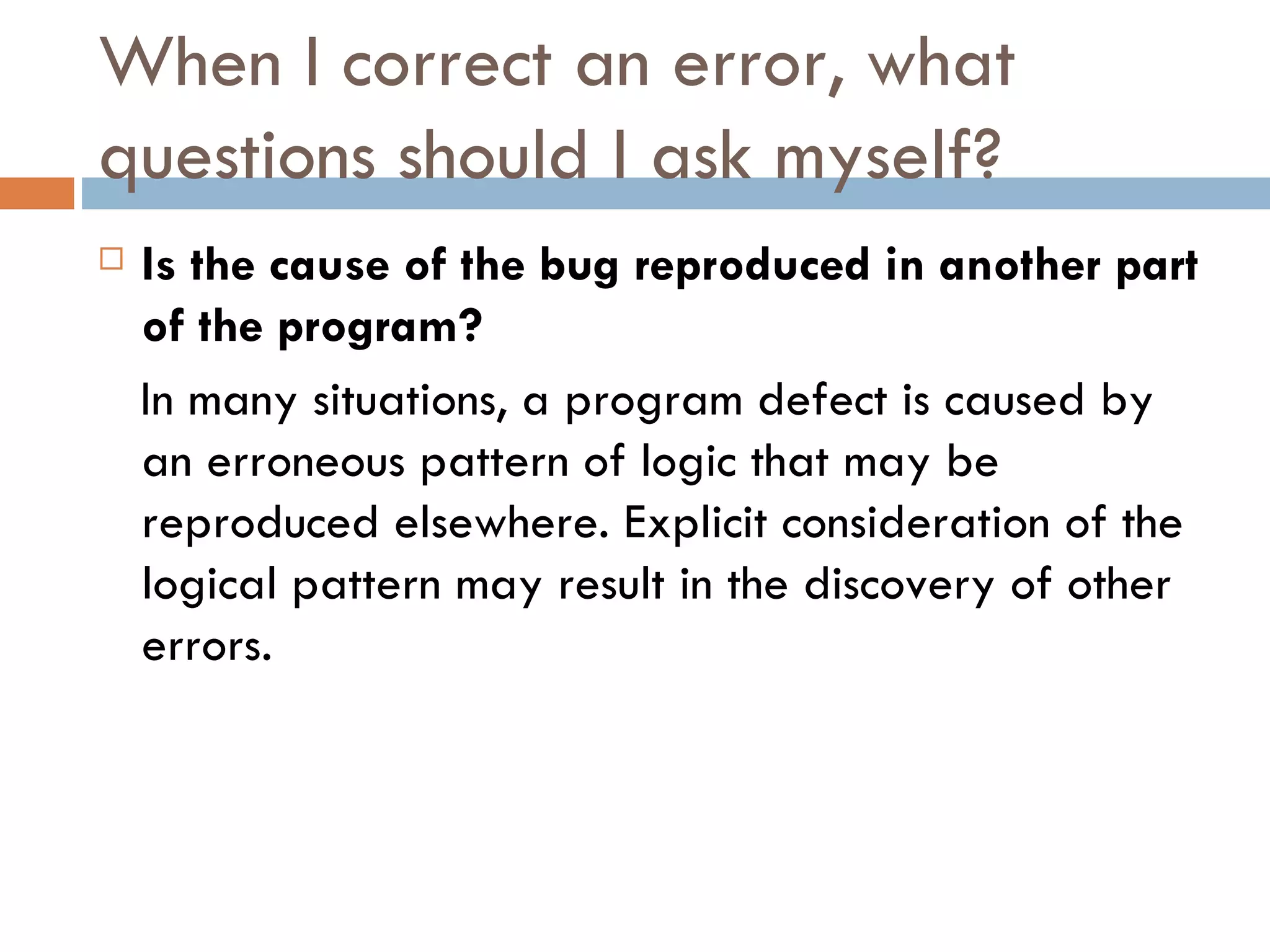 When I correct an error, what questions should I ask myself? Is the cause of the bug reproduced in another part of the program? In many situations, a program defect is caused by an erroneous pattern of logic that may be reproduced elsewhere. Explicit consideration of the logical pattern may result in the discovery of other errors. 