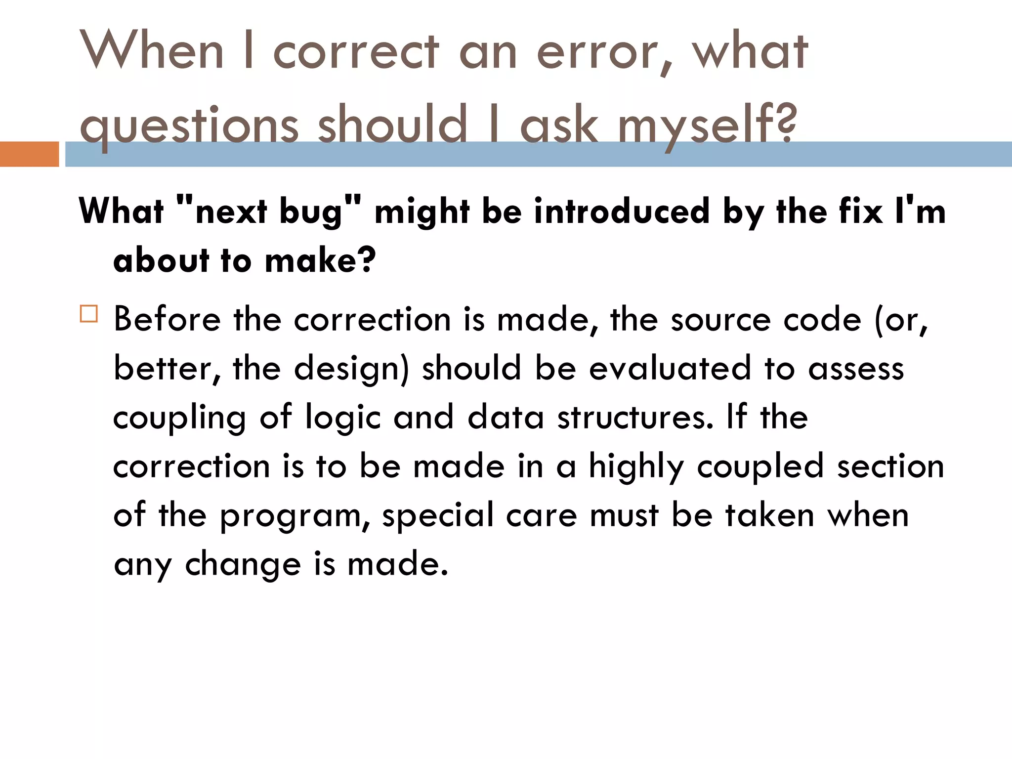 When I correct an error, what questions should I ask myself? What &quot;next bug&quot; might be introduced by the fix I'm about to make?  Before the correction is made, the source code (or, better, the design) should be evaluated to assess coupling of logic and data structures. If the correction is to be made in a highly coupled section of the program, special care must be taken when any change is made. 