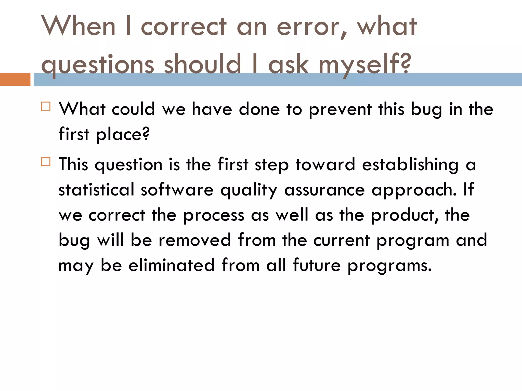 When I correct an error, what questions should I ask myself? What could we have done to prevent this bug in the first place?  This question is the first step toward establishing a statistical software quality assurance approach. If we correct the process as well as the product, the bug will be removed from the current program and may be eliminated from all future programs. 